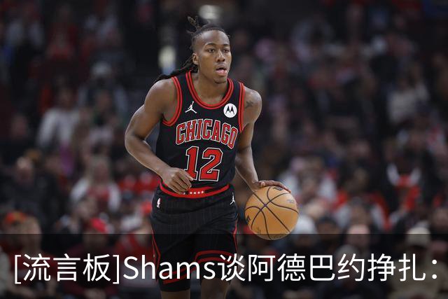 [流言板]Shams谈阿德巴约挣扎：热火仍在适应字母哥，现在别急下结论